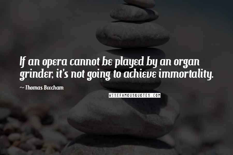 Thomas Beecham Quotes: If an opera cannot be played by an organ grinder, it's not going to achieve immortality.