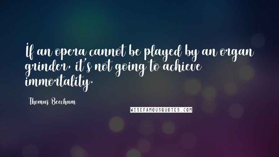 Thomas Beecham Quotes: If an opera cannot be played by an organ grinder, it's not going to achieve immortality.