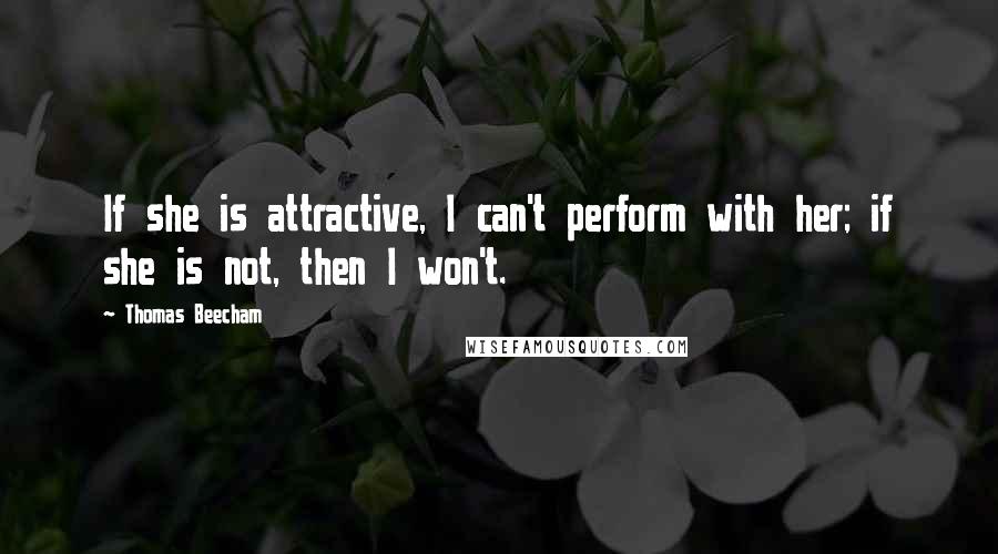 Thomas Beecham Quotes: If she is attractive, I can't perform with her; if she is not, then I won't.