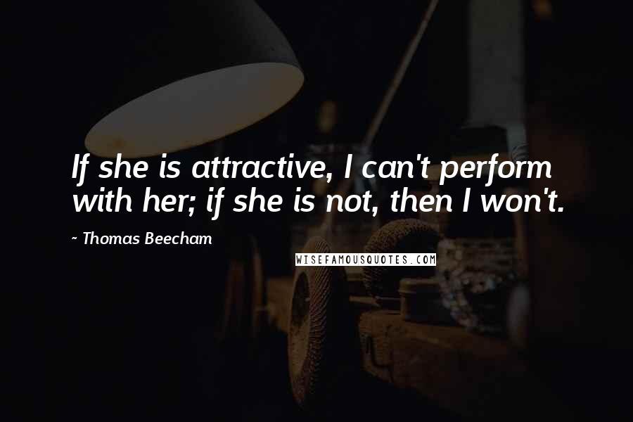 Thomas Beecham Quotes: If she is attractive, I can't perform with her; if she is not, then I won't.