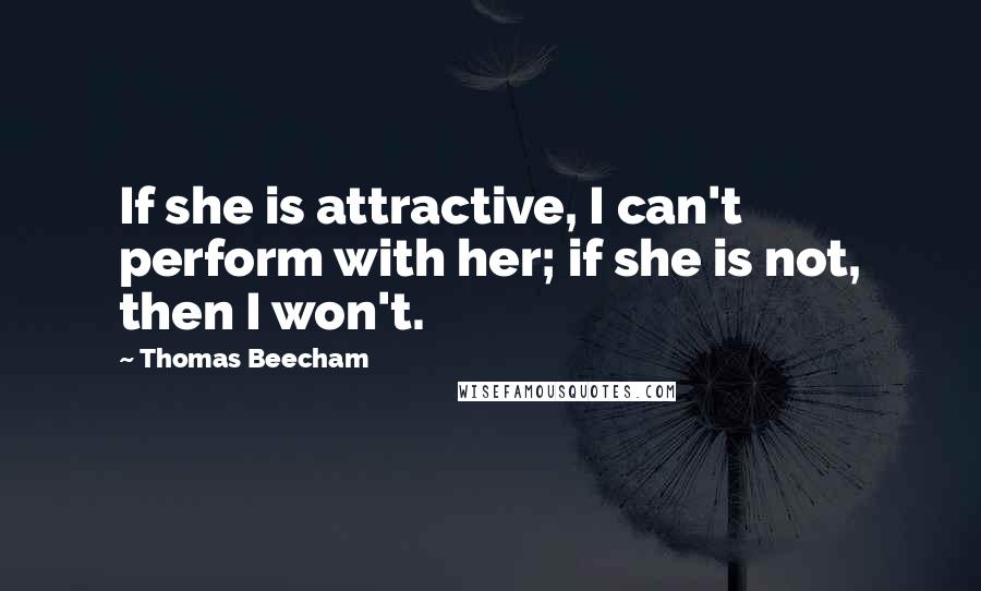 Thomas Beecham Quotes: If she is attractive, I can't perform with her; if she is not, then I won't.