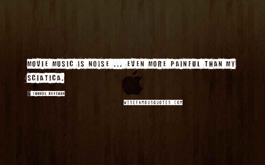 Thomas Beecham Quotes: Movie music is noise ... even more painful than my sciatica.
