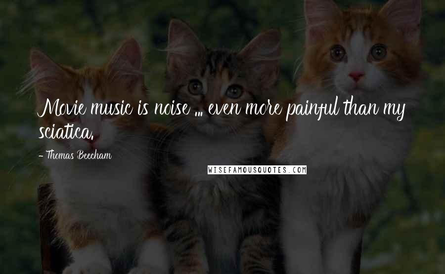 Thomas Beecham Quotes: Movie music is noise ... even more painful than my sciatica.