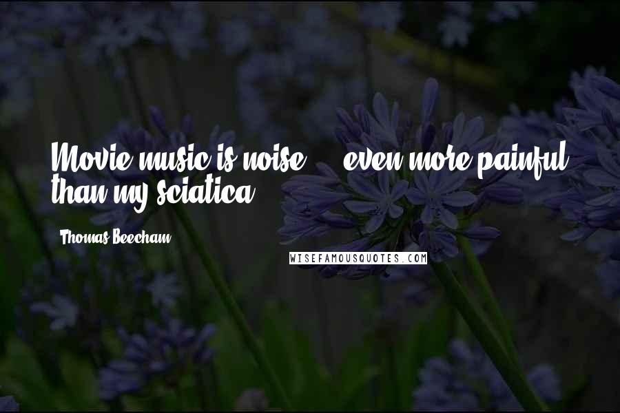 Thomas Beecham Quotes: Movie music is noise ... even more painful than my sciatica.