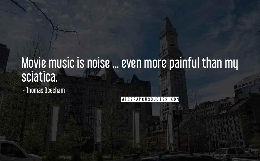 Thomas Beecham Quotes: Movie music is noise ... even more painful than my sciatica.
