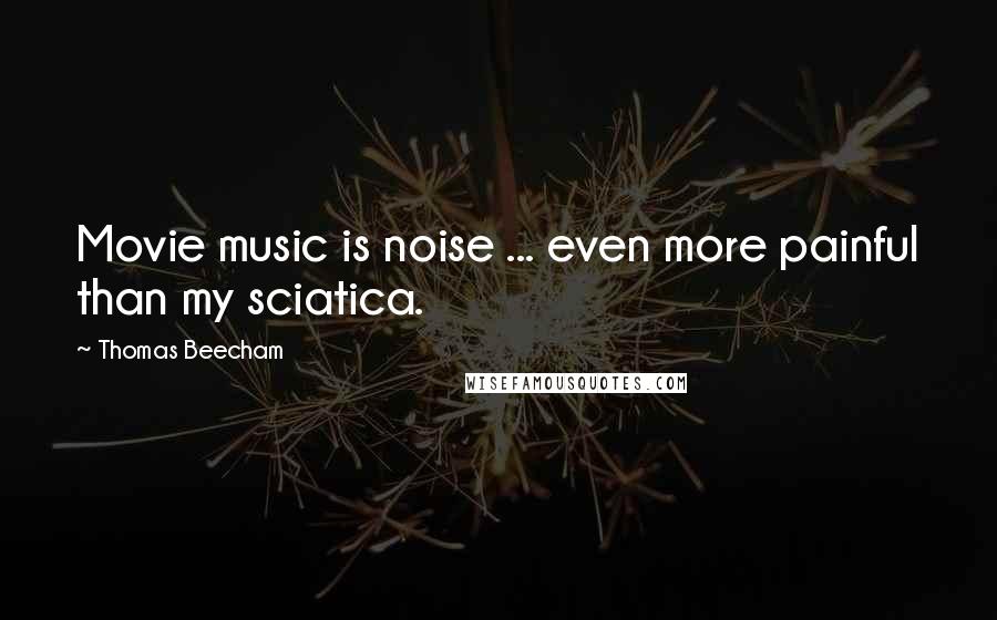 Thomas Beecham Quotes: Movie music is noise ... even more painful than my sciatica.