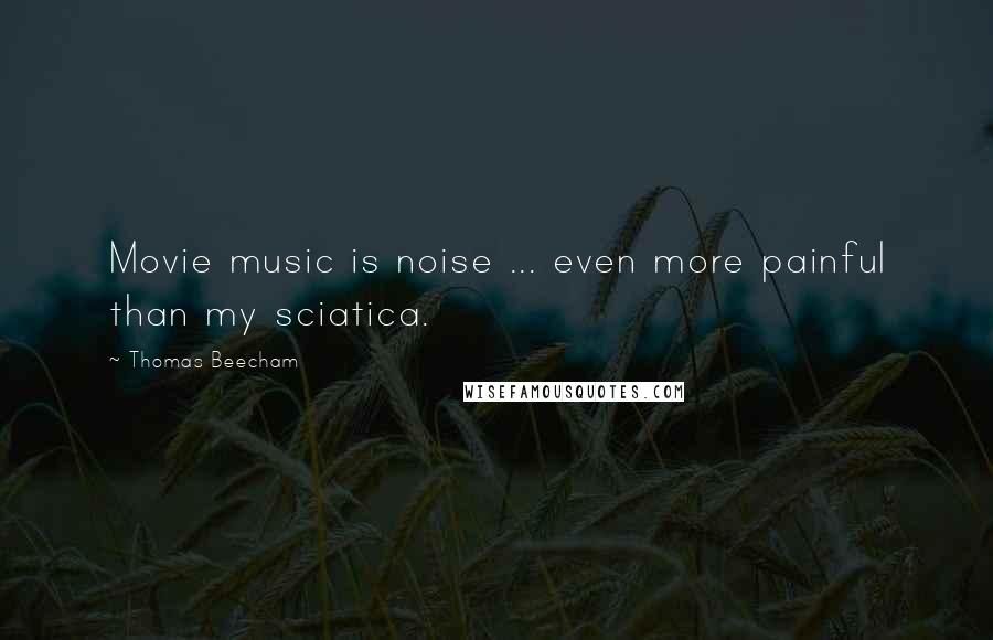 Thomas Beecham Quotes: Movie music is noise ... even more painful than my sciatica.
