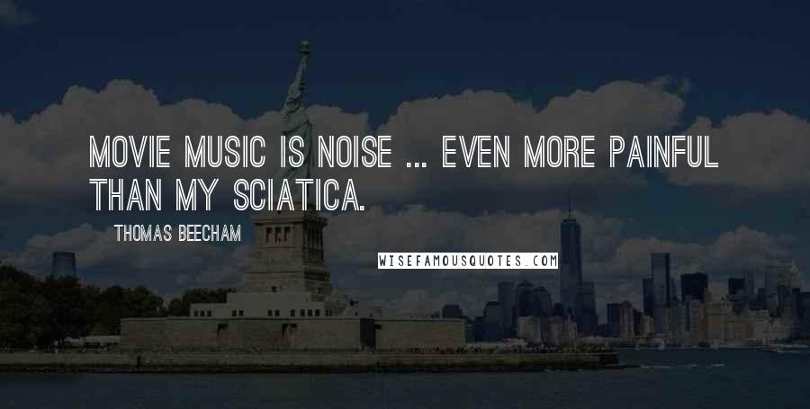 Thomas Beecham Quotes: Movie music is noise ... even more painful than my sciatica.
