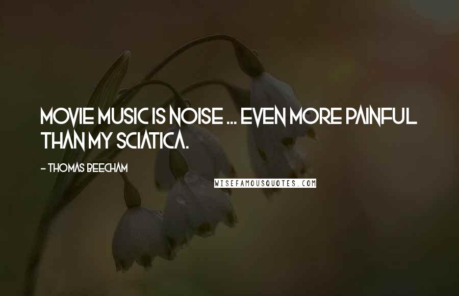Thomas Beecham Quotes: Movie music is noise ... even more painful than my sciatica.