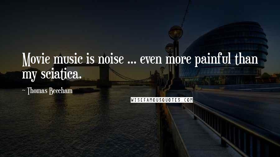 Thomas Beecham Quotes: Movie music is noise ... even more painful than my sciatica.