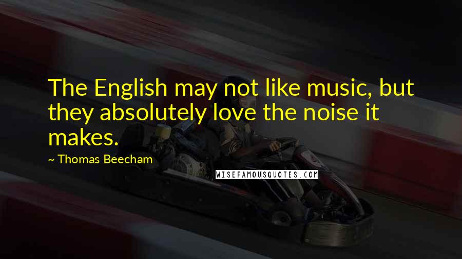 Thomas Beecham Quotes: The English may not like music, but they absolutely love the noise it makes.