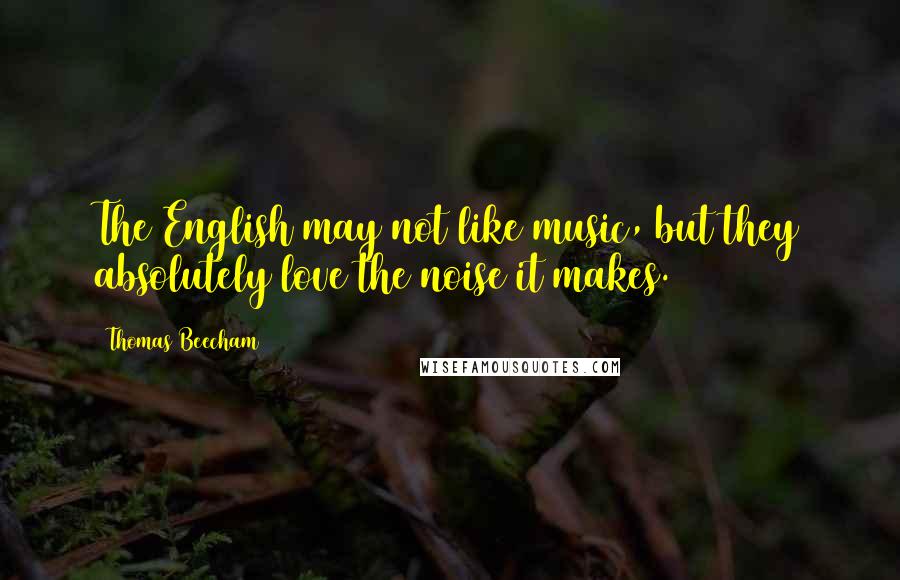 Thomas Beecham Quotes: The English may not like music, but they absolutely love the noise it makes.