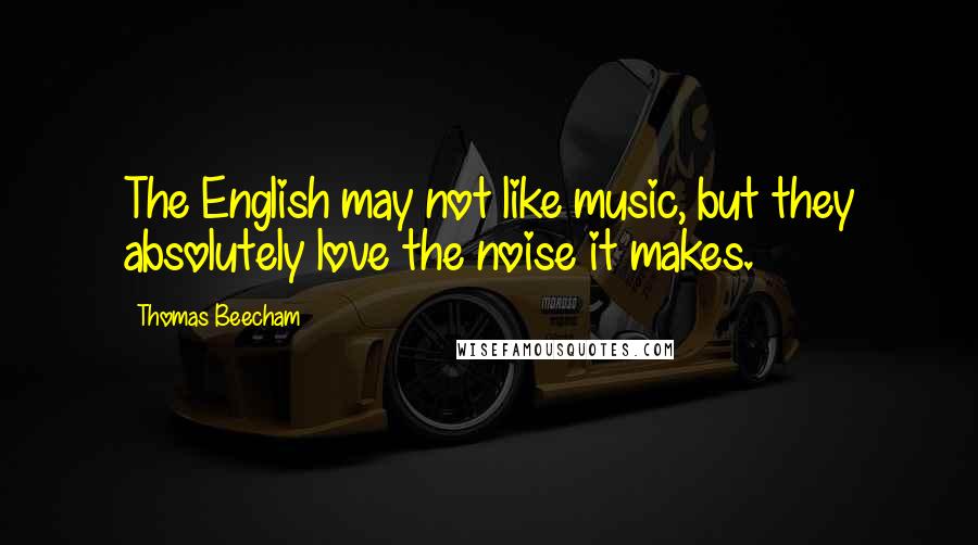 Thomas Beecham Quotes: The English may not like music, but they absolutely love the noise it makes.