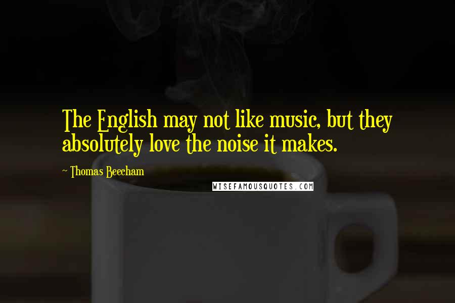 Thomas Beecham Quotes: The English may not like music, but they absolutely love the noise it makes.