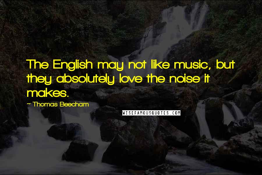 Thomas Beecham Quotes: The English may not like music, but they absolutely love the noise it makes.