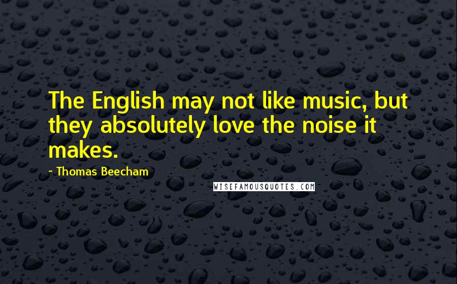 Thomas Beecham Quotes: The English may not like music, but they absolutely love the noise it makes.