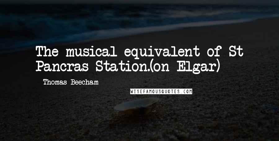 Thomas Beecham Quotes: The musical equivalent of St Pancras Station.(on Elgar)
