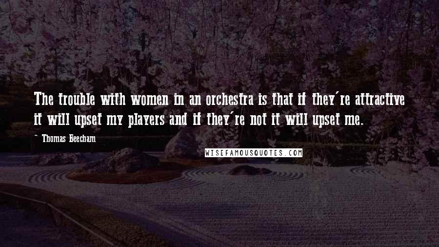 Thomas Beecham Quotes: The trouble with women in an orchestra is that if they're attractive it will upset my players and if they're not it will upset me.