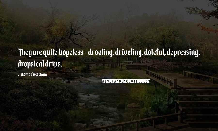 Thomas Beecham Quotes: They are quite hopeless - drooling, driveling, doleful, depressing, dropsical drips.