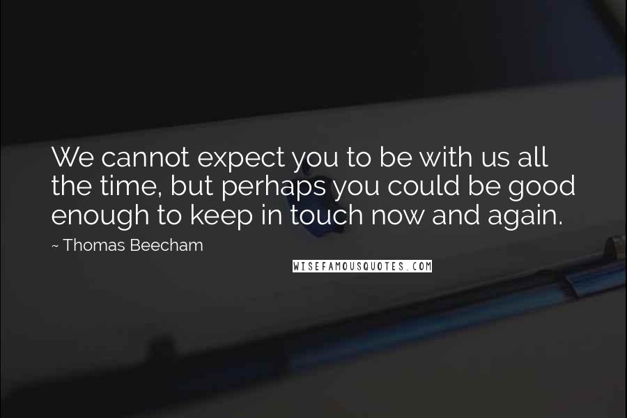 Thomas Beecham Quotes: We cannot expect you to be with us all the time, but perhaps you could be good enough to keep in touch now and again.