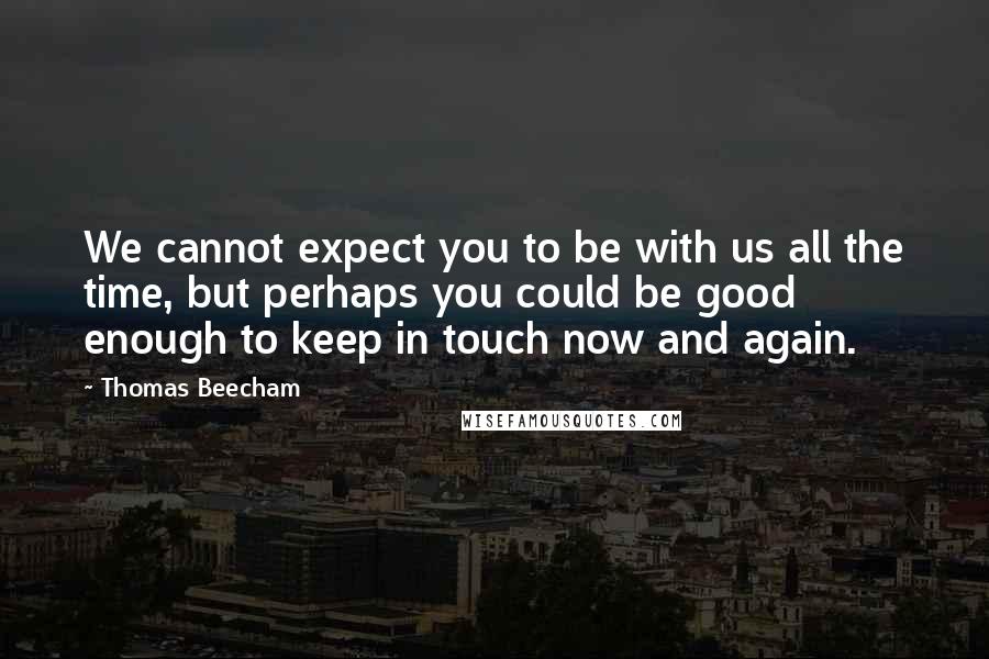 Thomas Beecham Quotes: We cannot expect you to be with us all the time, but perhaps you could be good enough to keep in touch now and again.
