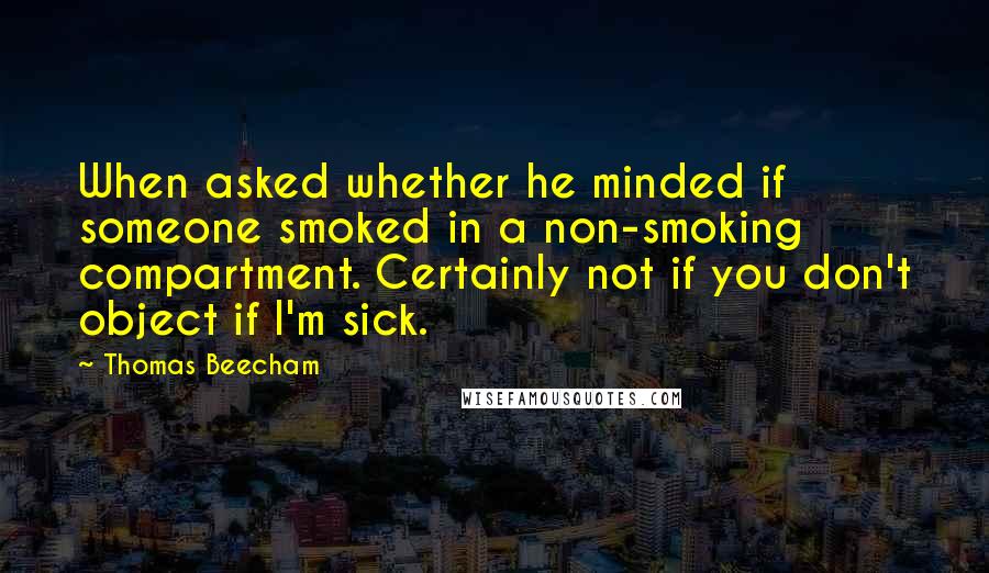 Thomas Beecham Quotes: When asked whether he minded if someone smoked in a non-smoking compartment. Certainly not if you don't object if I'm sick.