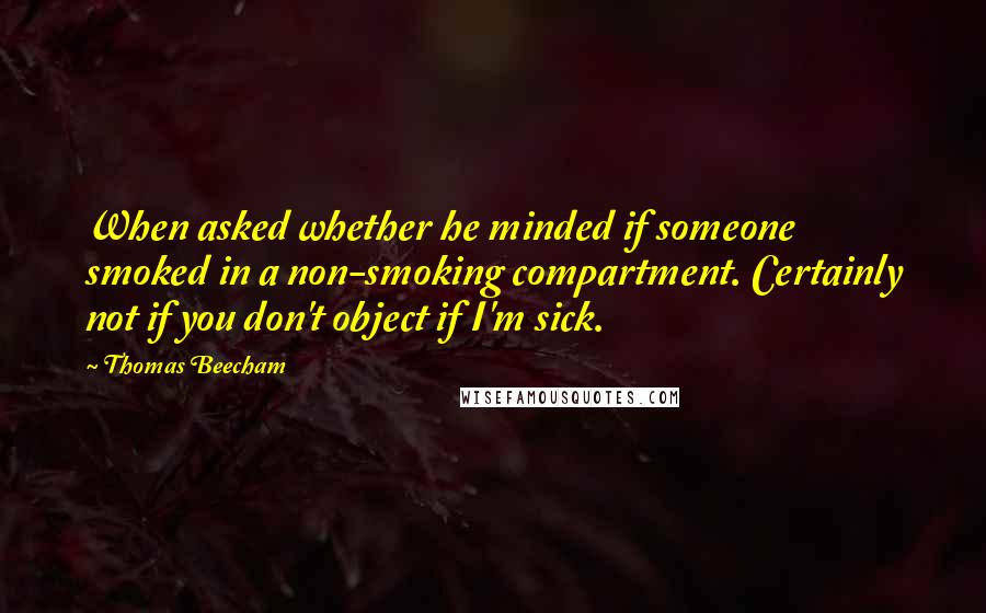 Thomas Beecham Quotes: When asked whether he minded if someone smoked in a non-smoking compartment. Certainly not if you don't object if I'm sick.