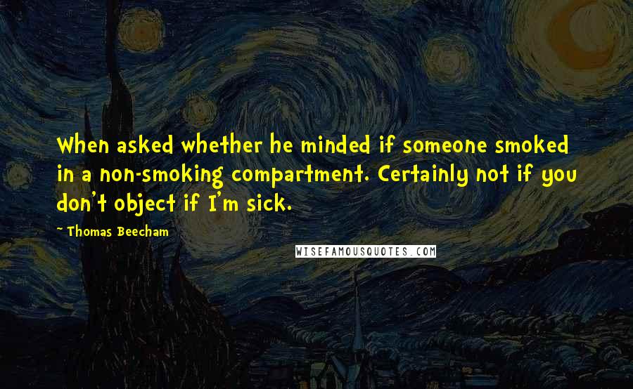 Thomas Beecham Quotes: When asked whether he minded if someone smoked in a non-smoking compartment. Certainly not if you don't object if I'm sick.