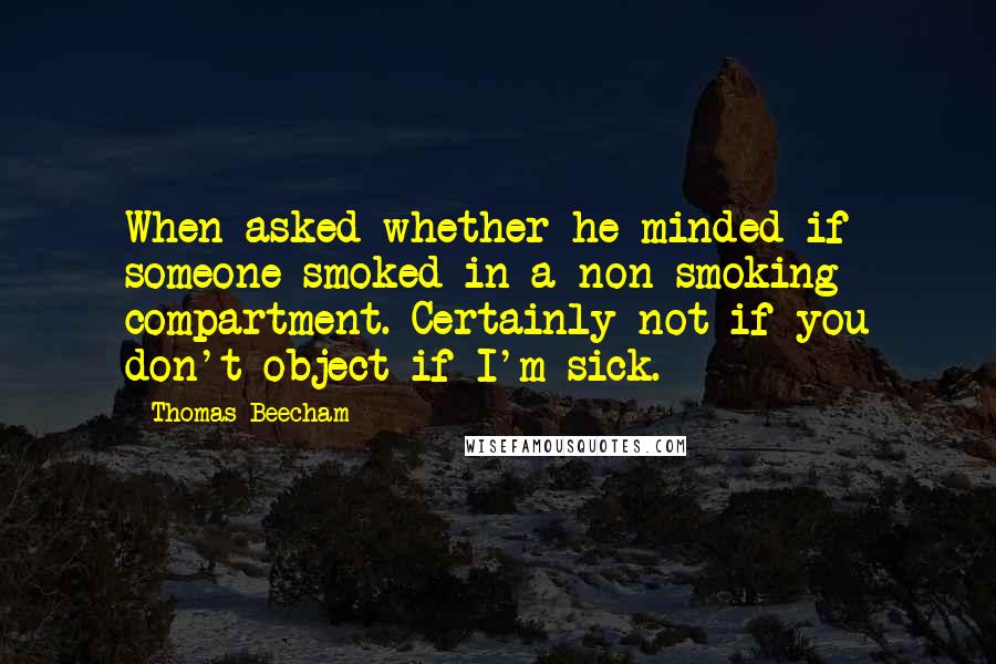 Thomas Beecham Quotes: When asked whether he minded if someone smoked in a non-smoking compartment. Certainly not if you don't object if I'm sick.