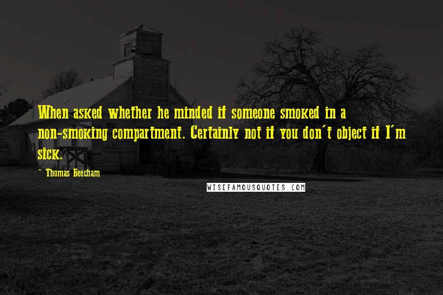 Thomas Beecham Quotes: When asked whether he minded if someone smoked in a non-smoking compartment. Certainly not if you don't object if I'm sick.