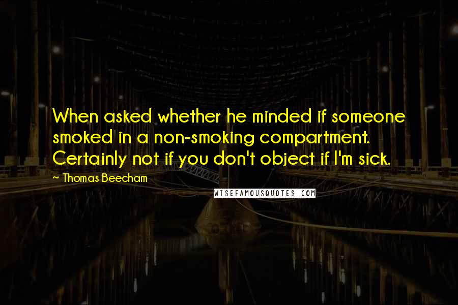 Thomas Beecham Quotes: When asked whether he minded if someone smoked in a non-smoking compartment. Certainly not if you don't object if I'm sick.