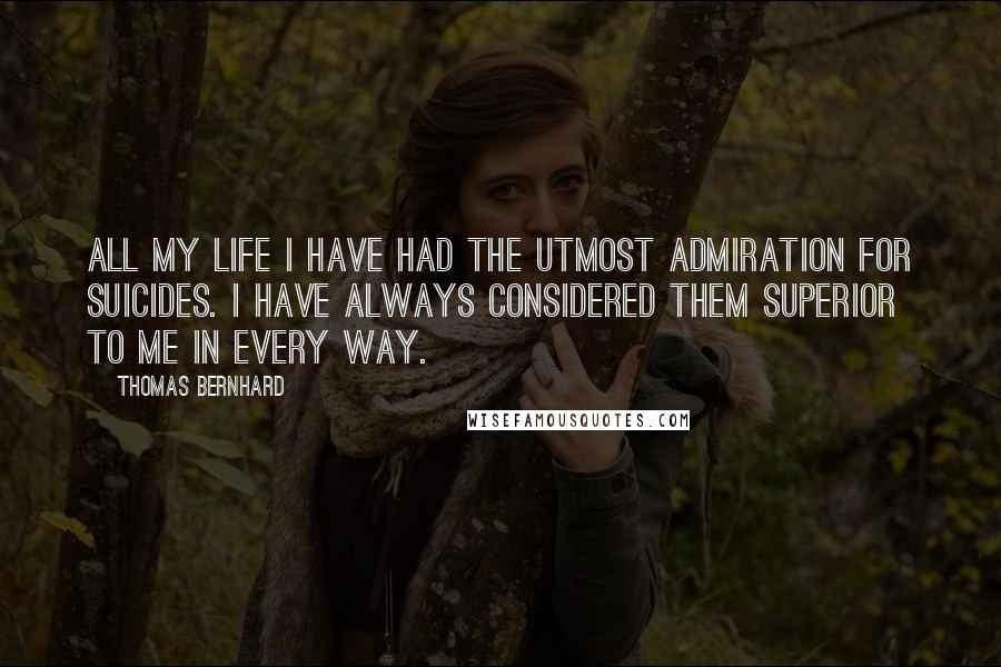 Thomas Bernhard Quotes: All my life I have had the utmost admiration for suicides. I have always considered them superior to me in every way.