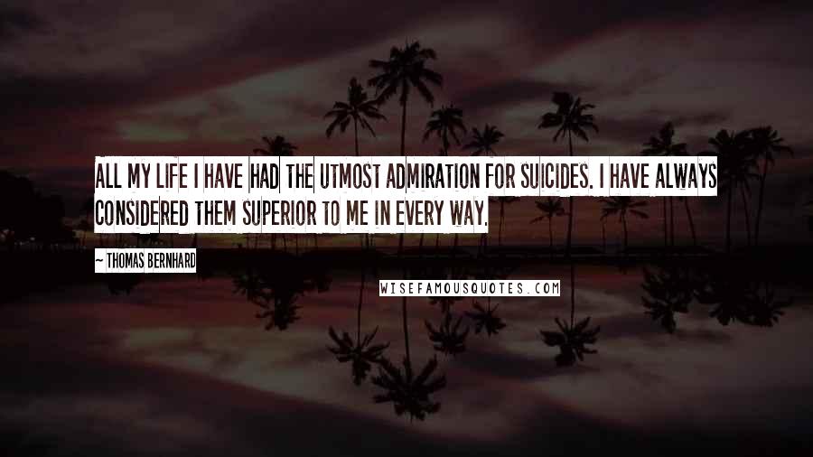 Thomas Bernhard Quotes: All my life I have had the utmost admiration for suicides. I have always considered them superior to me in every way.