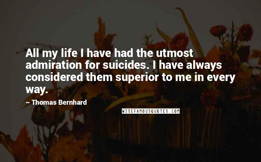 Thomas Bernhard Quotes: All my life I have had the utmost admiration for suicides. I have always considered them superior to me in every way.