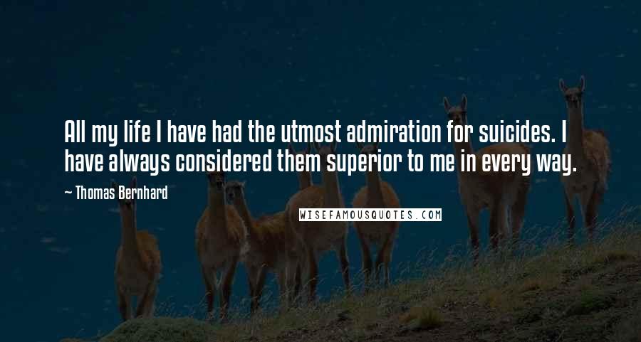 Thomas Bernhard Quotes: All my life I have had the utmost admiration for suicides. I have always considered them superior to me in every way.