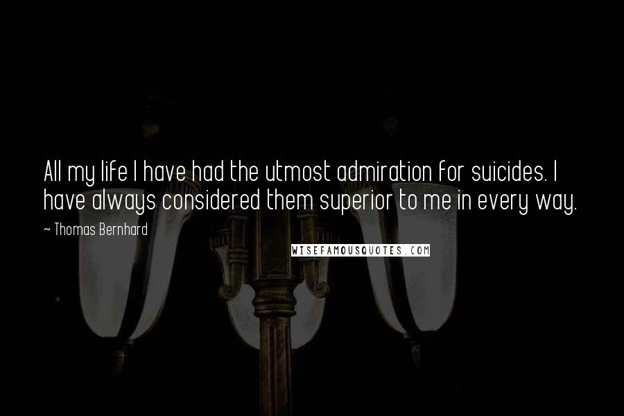 Thomas Bernhard Quotes: All my life I have had the utmost admiration for suicides. I have always considered them superior to me in every way.