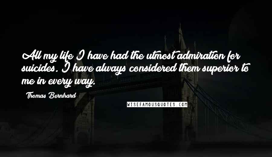 Thomas Bernhard Quotes: All my life I have had the utmost admiration for suicides. I have always considered them superior to me in every way.