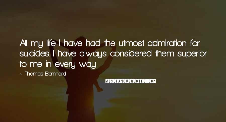 Thomas Bernhard Quotes: All my life I have had the utmost admiration for suicides. I have always considered them superior to me in every way.