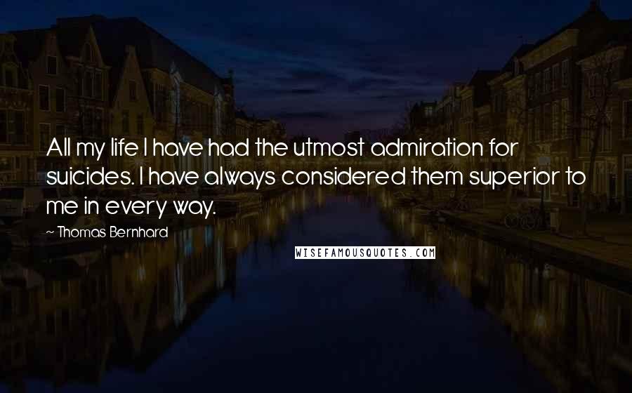 Thomas Bernhard Quotes: All my life I have had the utmost admiration for suicides. I have always considered them superior to me in every way.