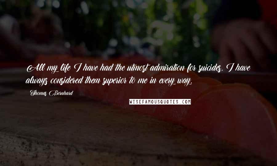 Thomas Bernhard Quotes: All my life I have had the utmost admiration for suicides. I have always considered them superior to me in every way.