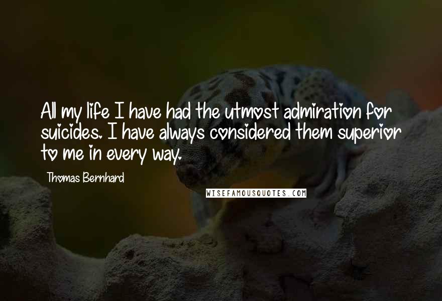 Thomas Bernhard Quotes: All my life I have had the utmost admiration for suicides. I have always considered them superior to me in every way.