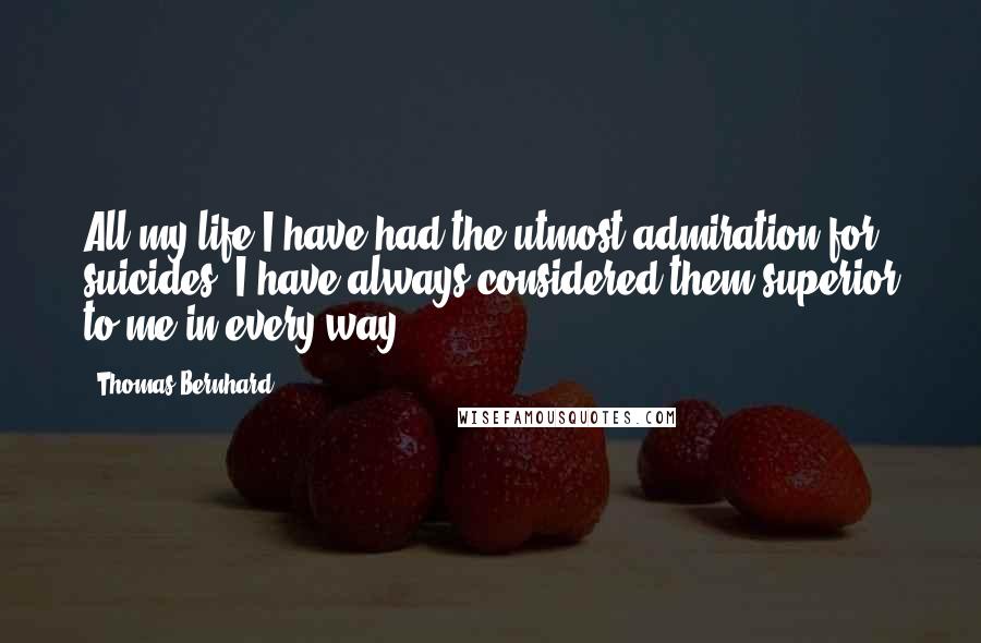 Thomas Bernhard Quotes: All my life I have had the utmost admiration for suicides. I have always considered them superior to me in every way.