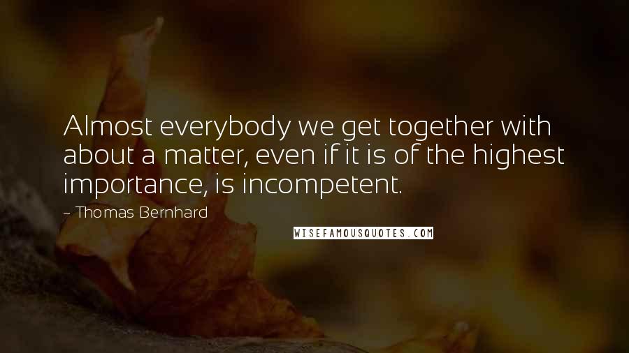 Thomas Bernhard Quotes: Almost everybody we get together with about a matter, even if it is of the highest importance, is incompetent.