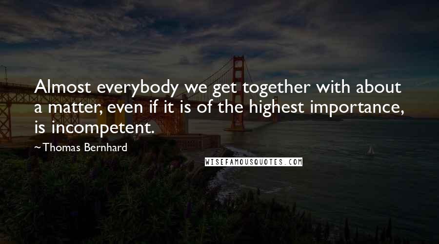 Thomas Bernhard Quotes: Almost everybody we get together with about a matter, even if it is of the highest importance, is incompetent.