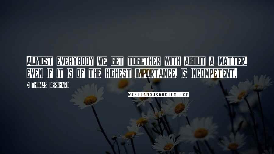 Thomas Bernhard Quotes: Almost everybody we get together with about a matter, even if it is of the highest importance, is incompetent.