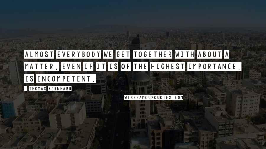 Thomas Bernhard Quotes: Almost everybody we get together with about a matter, even if it is of the highest importance, is incompetent.