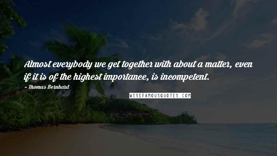 Thomas Bernhard Quotes: Almost everybody we get together with about a matter, even if it is of the highest importance, is incompetent.