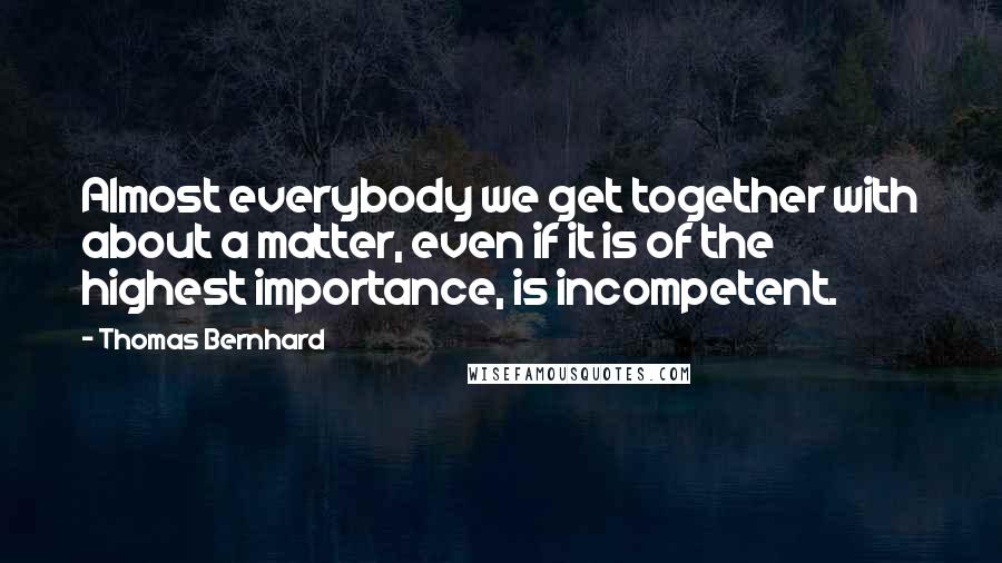 Thomas Bernhard Quotes: Almost everybody we get together with about a matter, even if it is of the highest importance, is incompetent.