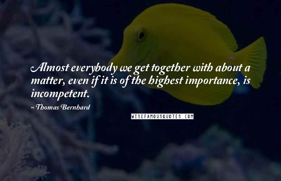 Thomas Bernhard Quotes: Almost everybody we get together with about a matter, even if it is of the highest importance, is incompetent.