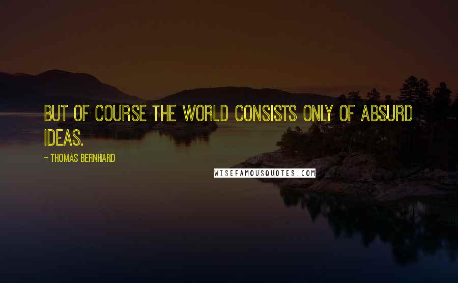 Thomas Bernhard Quotes: But of course the world consists only of absurd ideas.
